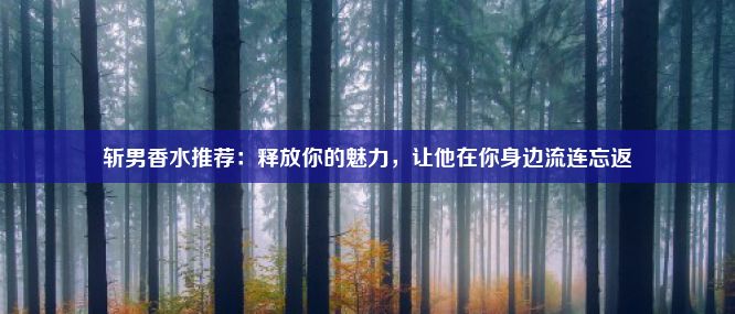 斩男香水推荐：释放你的魅力，让他在你身边流连忘返