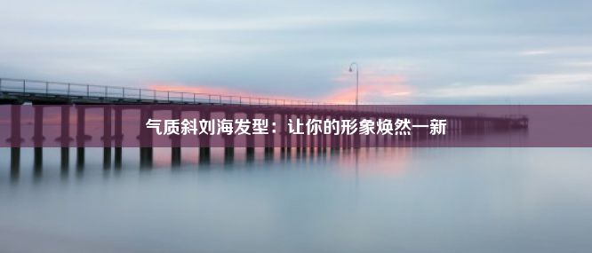 气质斜刘海发型：让你的形象焕然一新