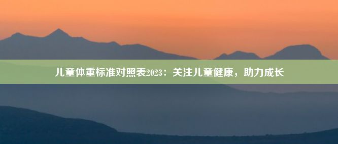 儿童体重标准对照表2023：关注儿童健康，助力成长