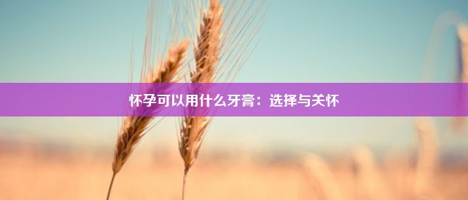 怀孕可以用什么牙膏：选择与关怀