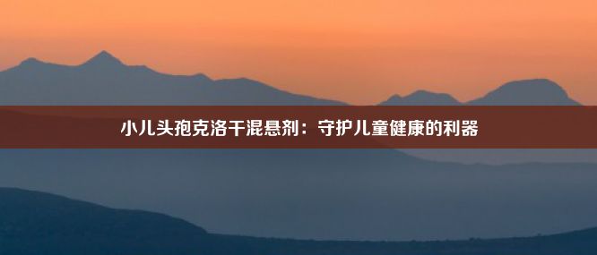 小儿头孢克洛干混悬剂：守护儿童健康的利器