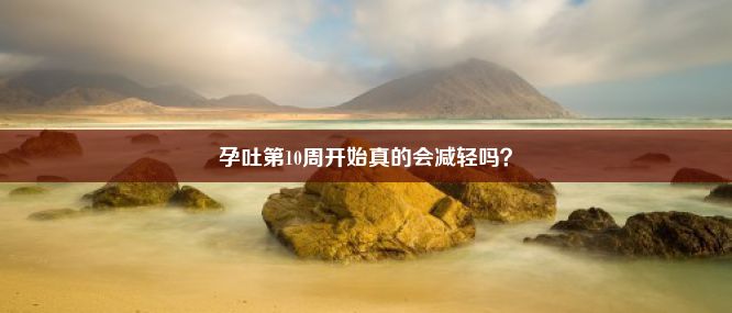 孕吐第10周开始真的会减轻吗？