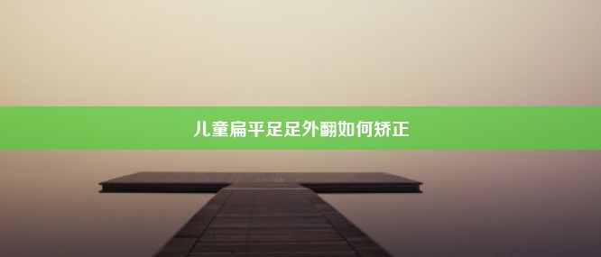 儿童扁平足足外翻如何矫正