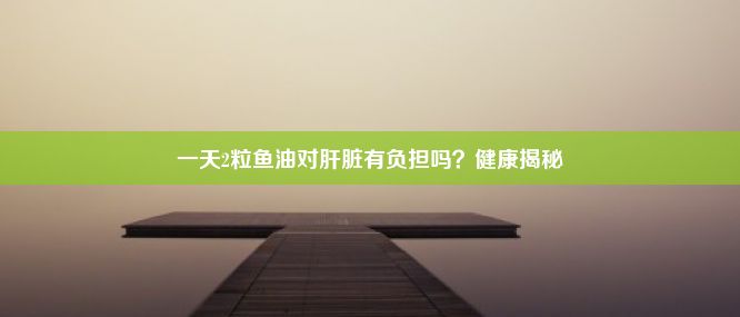 一天2粒鱼油对肝脏有负担吗？健康揭秘