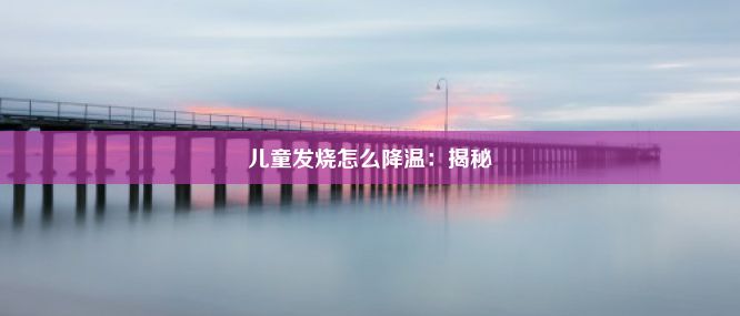 儿童发烧怎么降温：揭秘