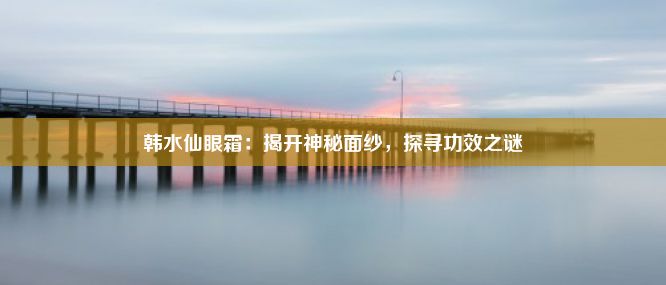 韩水仙眼霜：揭开神秘面纱，探寻功效之谜