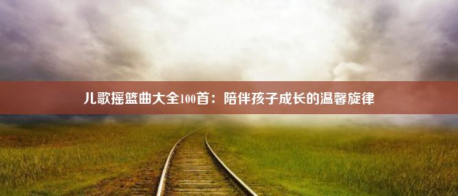 儿歌摇篮曲大全100首：陪伴孩子成长的温馨旋律