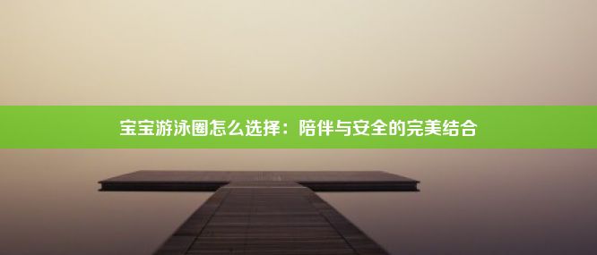 宝宝游泳圈怎么选择：陪伴与安全的完美结合