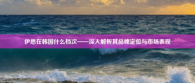 伊思在韩国什么档次——深入解析其品牌定位与市场表现