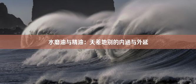 水磨油与精油：天差地别的内涵与外延