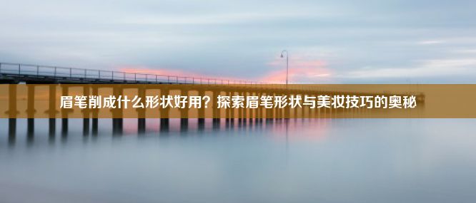 眉笔削成什么形状好用？探索眉笔形状与美妆技巧的奥秘