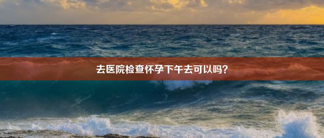 去医院检查怀孕下午去可以吗？