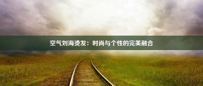 空气刘海烫发：时尚与个性的完美融合