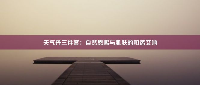 天气丹三件套：自然恩赐与肌肤的和谐交响