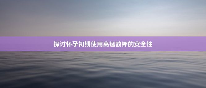 探讨怀孕初期使用高锰酸钾的安全性