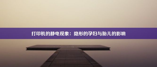 打印机的静电现象：隐形的孕妇与胎儿的影响