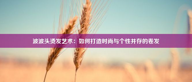 波波头烫发艺术：如何打造时尚与个性并存的卷发