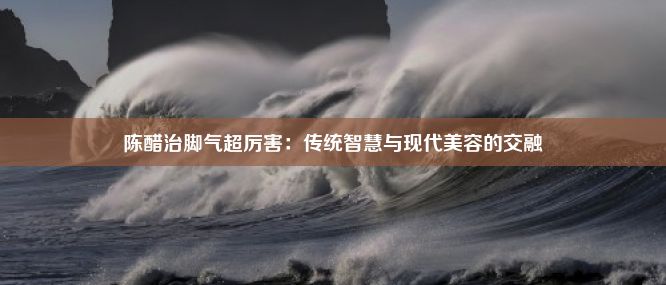 陈醋治脚气超厉害：传统智慧与现代美容的交融