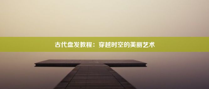 古代盘发教程：穿越时空的美丽艺术