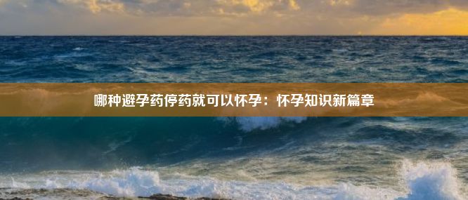 哪种避孕药停药就可以怀孕：怀孕知识新篇章