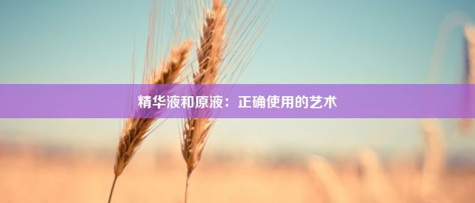 精华液和原液：正确使用的艺术