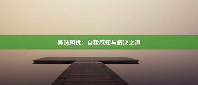 异味困扰：自我感知与解决之道