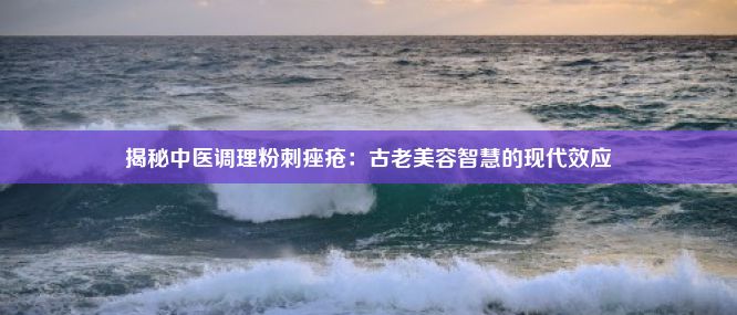 揭秘中医调理粉刺痤疮：古老美容智慧的现代效应