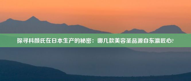 探寻科颜氏在日本生产的秘密：哪几款美容圣品源自东瀛匠心?