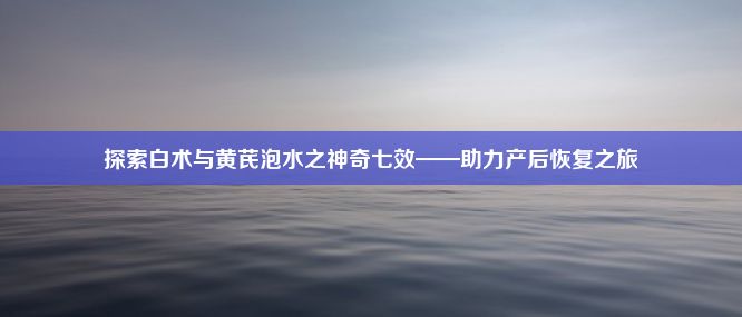 探索白术与黄芪泡水之神奇七效——助力产后恢复之旅