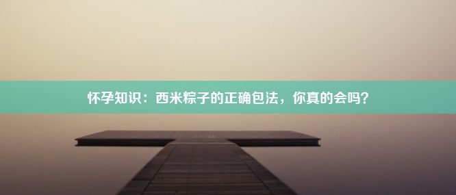 怀孕知识：西米粽子的正确包法，你真的会吗？