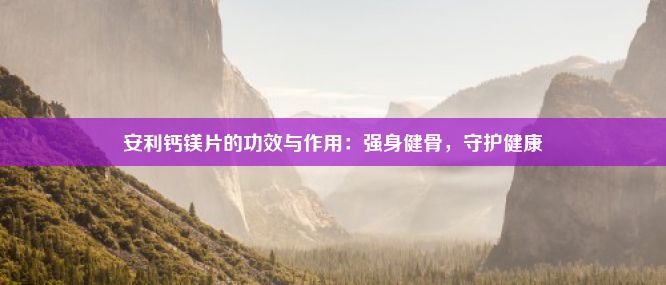 安利钙镁片的功效与作用：强身健骨，守护健康