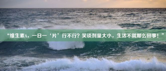 “维生素A，一日一‘片’行不行？笑谈剂量大小，生活不就那么回事！”