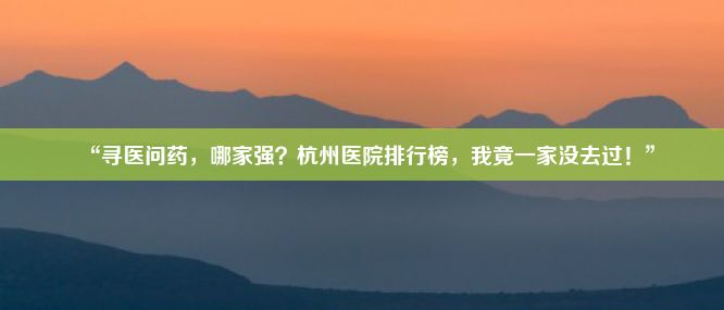 “寻医问药，哪家强？杭州医院排行榜，我竟一家没去过！”