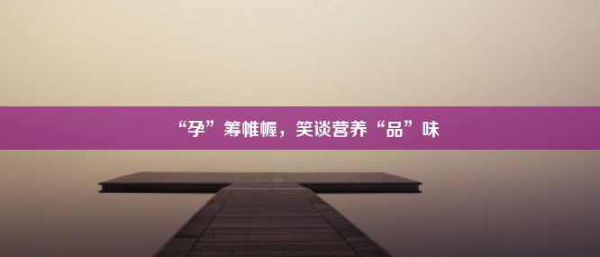 “孕”筹帷幄，笑谈营养“品”味