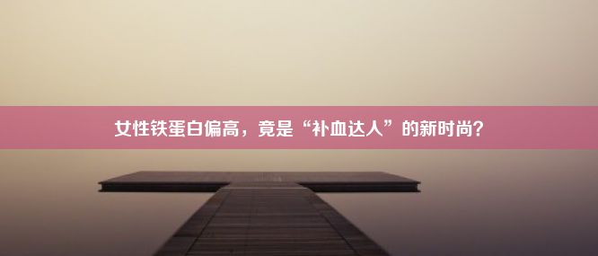 女性铁蛋白偏高，竟是“补血达人”的新时尚？