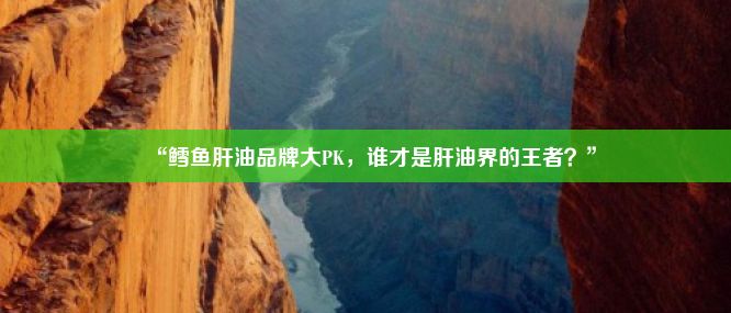 “鳕鱼肝油品牌大PK，谁才是肝油界的王者？”