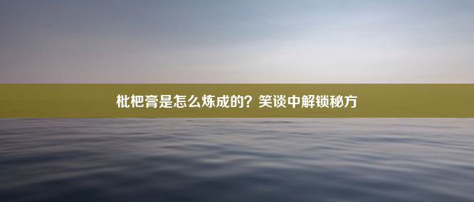 枇杷膏是怎么炼成的？笑谈中解锁秘方