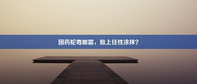 国药蛇毒眼霜，脸上任性涂抹？