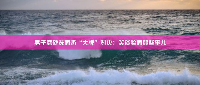 男子磨砂洗面奶“大牌”对决：笑谈脸面那些事儿