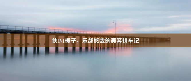 伙1V1栀子，乐哉悠哉的美容拼车记