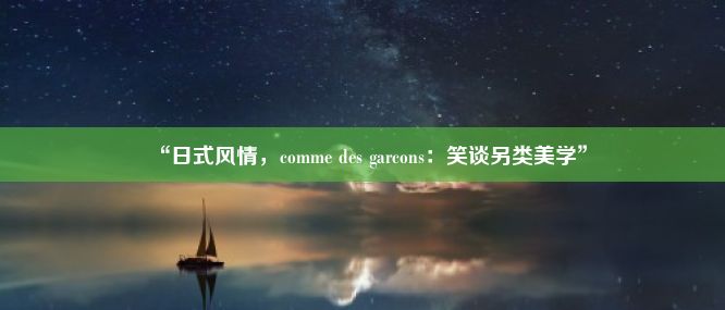 “日式风情，comme des garcons：笑谈另类美学”