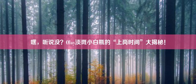 嘿，听说没？Olay淡斑小白瓶的“上岗时间”大揭秘！