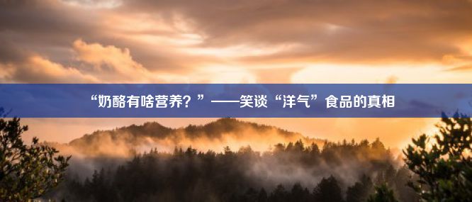 “奶酪有啥营养？”——笑谈“洋气”食品的真相