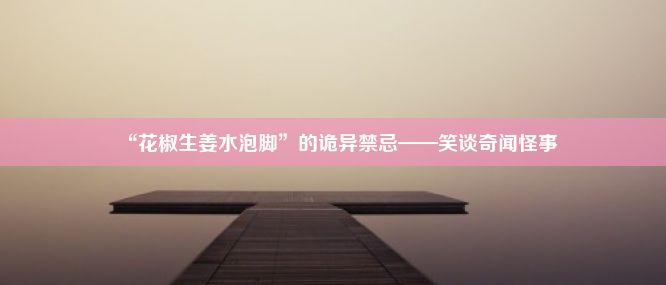 “花椒生姜水泡脚”的诡异禁忌——笑谈奇闻怪事