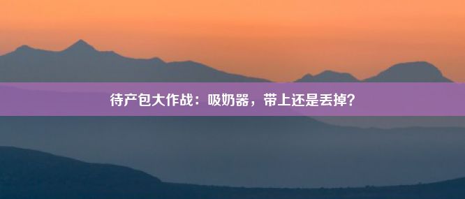 待产包大作战：吸奶器，带上还是丢掉？