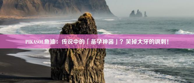 PIKASOL鱼油：传说中的「备孕神器」？笑掉大牙的讽刺！