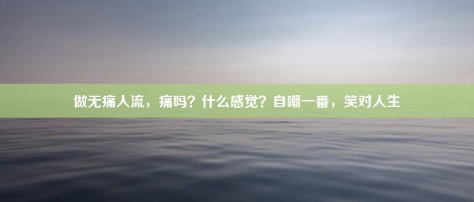 做无痛人流，痛吗？什么感觉？自嘲一番，笑对人生