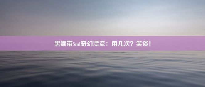 黑绷带5ml奇幻漂流：用几次？笑谈！