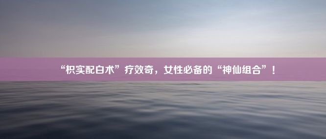 “枳实配白术”疗效奇，女性必备的“神仙组合”！