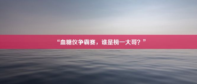 “血糖仪争霸赛，谁是榜一大哥？”